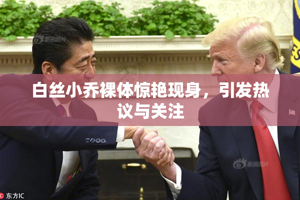 白丝小乔裸体惊艳现身，引发热议与关注