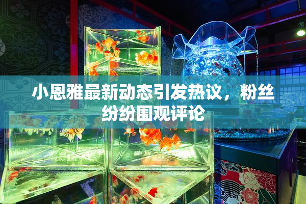 小恩雅最新动态引发热议，粉丝纷纷围观评论