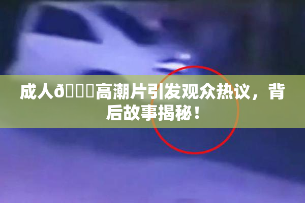 成人🔞高潮片引发观众热议，背后故事揭秘！
