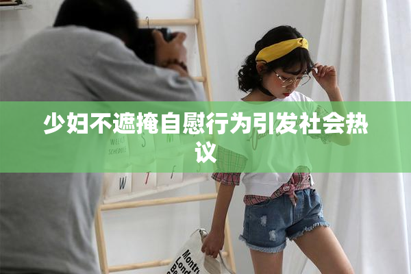 少妇不遮掩自慰行为引发社会热议