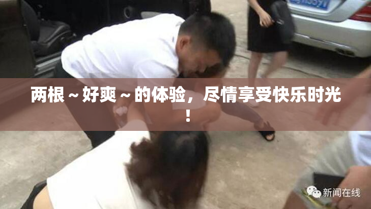 两根～好爽～的体验，尽情享受快乐时光！