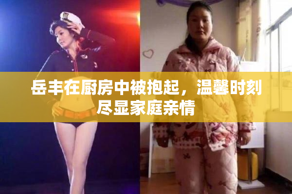 岳丰在厨房中被抱起，温馨时刻尽显家庭亲情