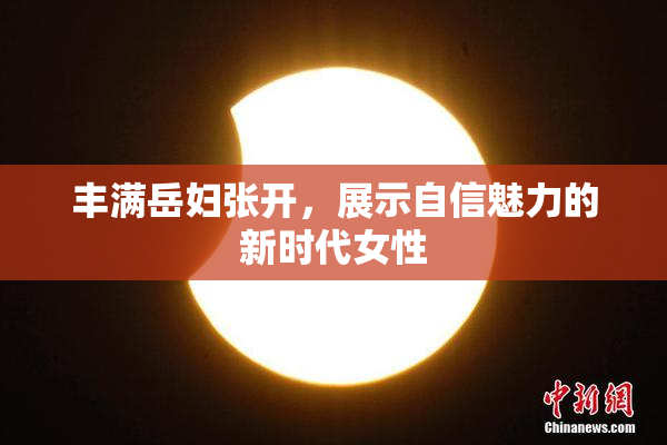 丰满岳妇张开，展示自信魅力的新时代女性