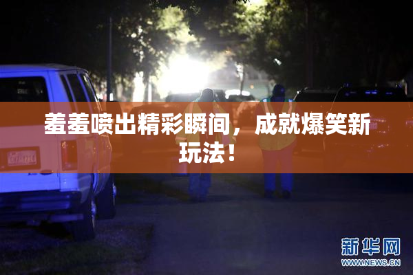 羞羞喷出精彩瞬间，成就爆笑新玩法！