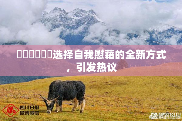 ❌‌❌‌❌‌选择自我慰藉的全新方式，引发热议