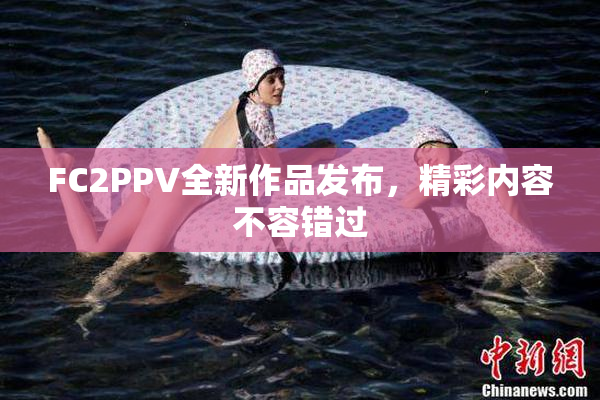 FC2PPV全新作品发布，精彩内容不容错过