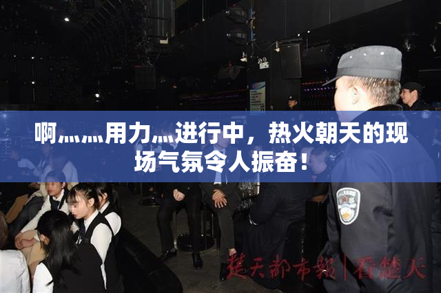 啊灬灬用力灬进行中，热火朝天的现场气氛令人振奋！