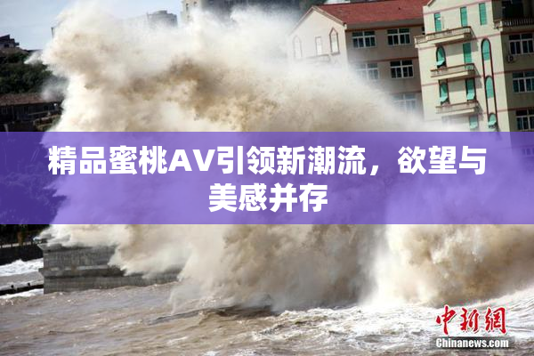 精品蜜桃AV引领新潮流，欲望与美感并存