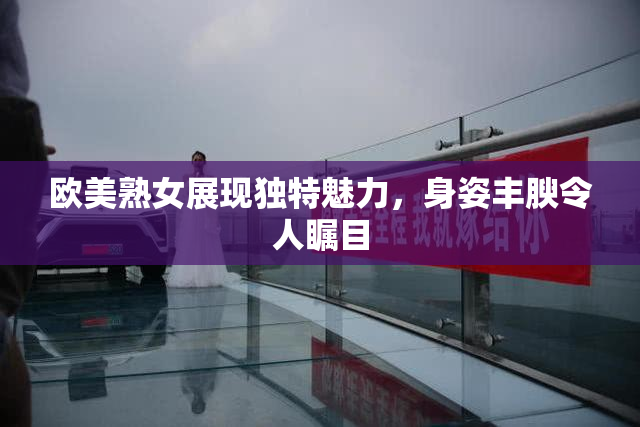 欧美熟女展现独特魅力，身姿丰腴令人瞩目