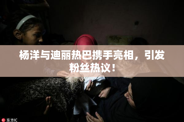 杨洋与迪丽热巴携手亮相，引发粉丝热议！