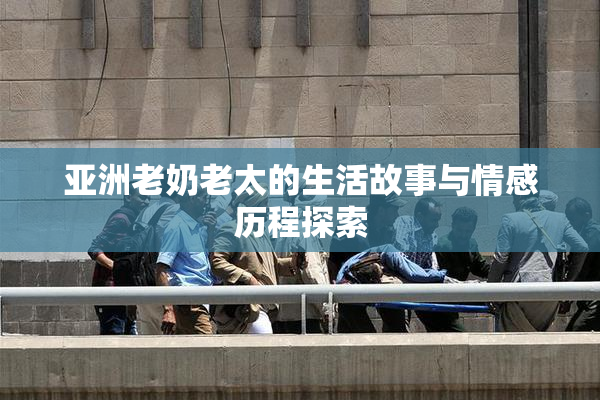 亚洲老奶老太的生活故事与情感历程探索