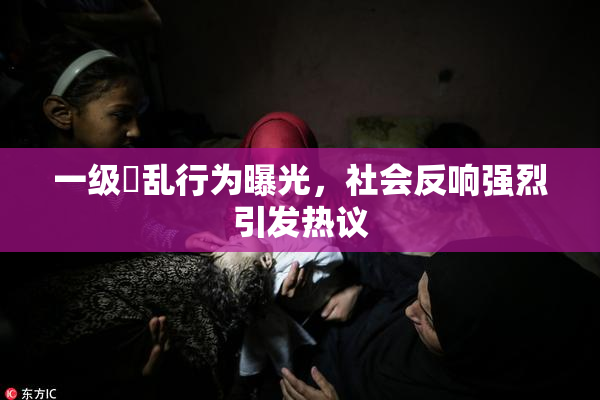 一级婬乱行为曝光，社会反响强烈引发热议