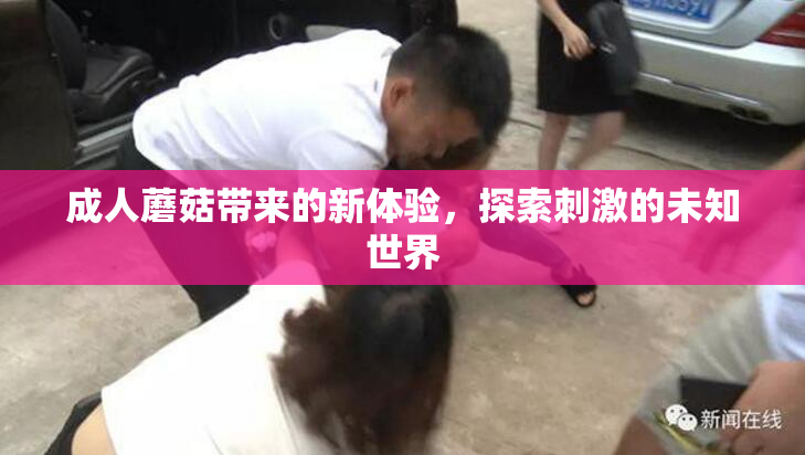 成人蘑菇带来的新体验，探索刺激的未知世界