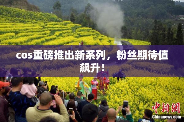 cos重磅推出新系列，粉丝期待值飙升！
