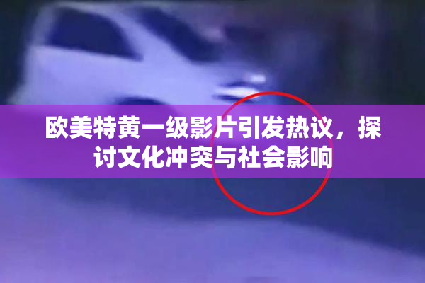 欧美特黄一级影片引发热议，探讨文化冲突与社会影响