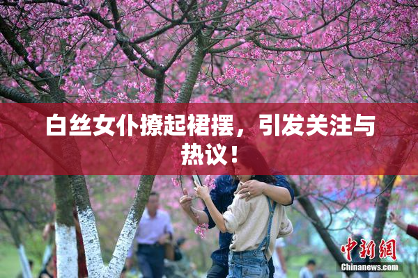 白丝女仆撩起裙摆，引发关注与热议！