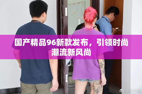 国产精品96新款发布，引领时尚潮流新风尚