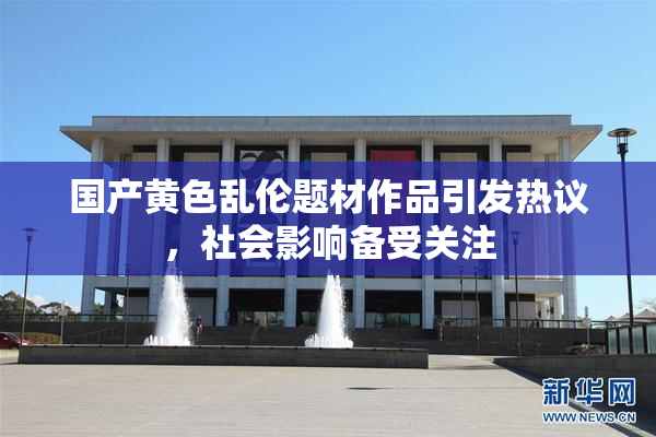国产黄色乱伦题材作品引发热议，社会影响备受关注
