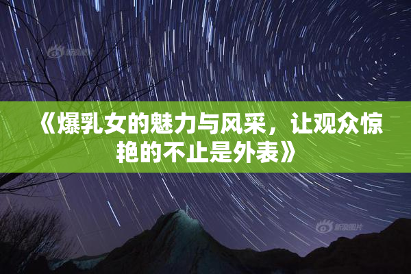 《爆乳女的魅力与风采，让观众惊艳的不止是外表》