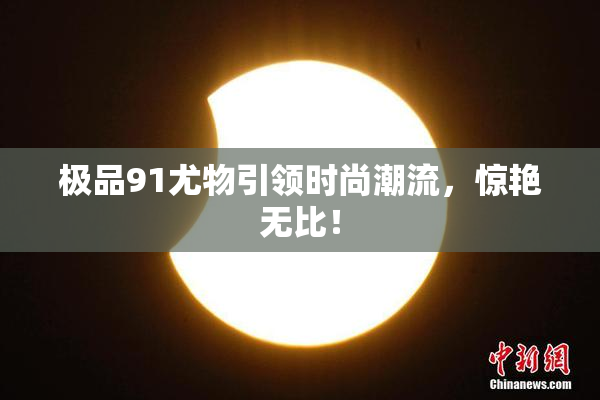 极品91尤物引领时尚潮流，惊艳无比！