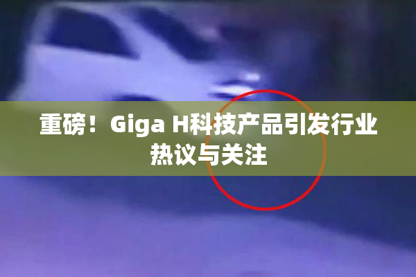重磅！Giga H科技产品引发行业热议与关注