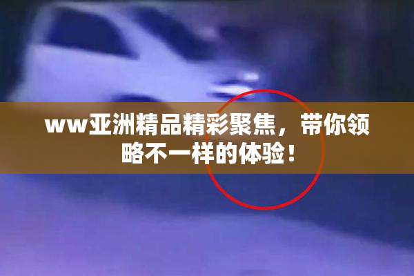 ww亚洲精品精彩聚焦，带你领略不一样的体验！