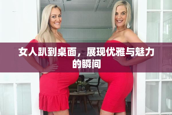 女人趴到桌面，展现优雅与魅力的瞬间
