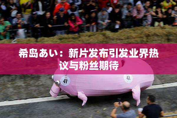 希岛あい：新片发布引发业界热议与粉丝期待