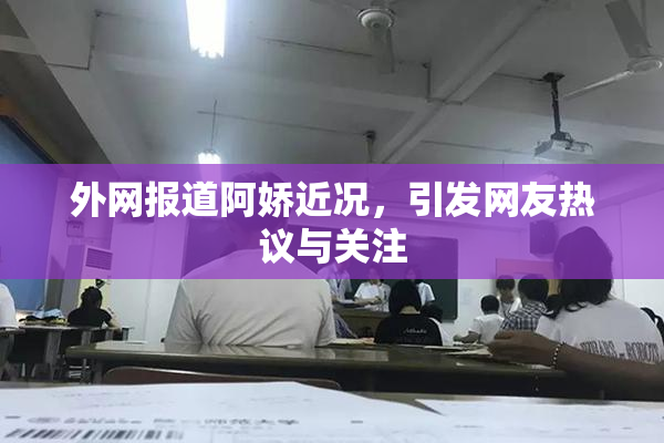 外网报道阿娇近况，引发网友热议与关注