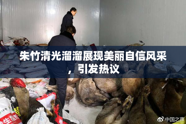 朱竹清光溜溜展现美丽自信风采，引发热议