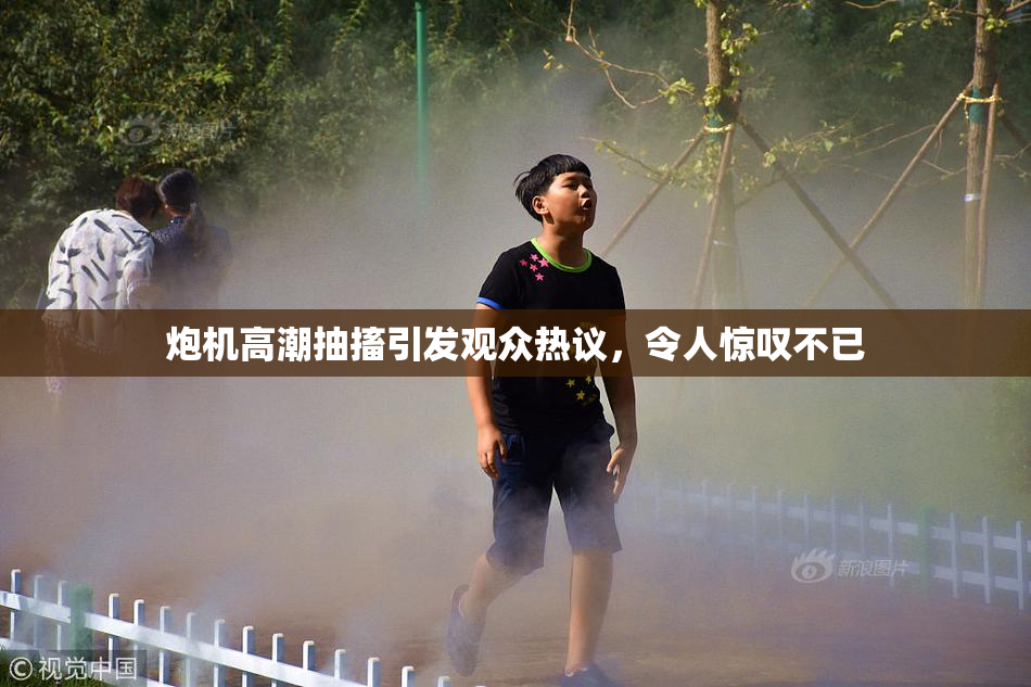 炮机高潮抽搐引发观众热议，令人惊叹不已