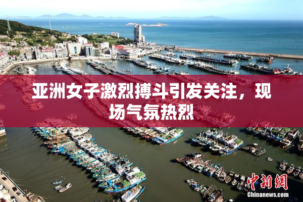 亚洲女子激烈搏斗引发关注，现场气氛热烈