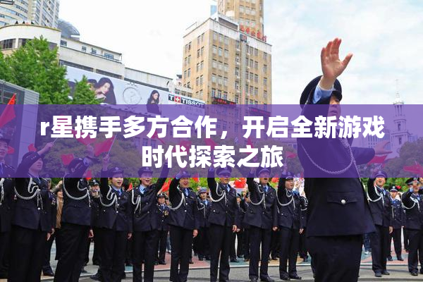 r星携手多方合作，开启全新游戏时代探索之旅