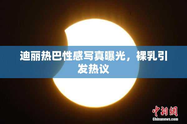 迪丽热巴性感写真曝光，裸乳引发热议