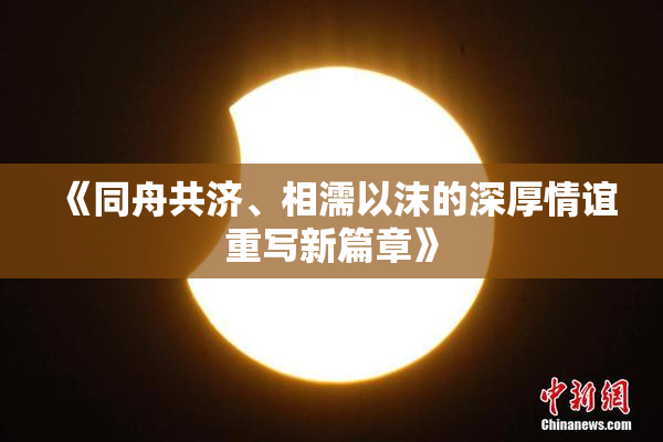 《同舟共济、相濡以沫的深厚情谊重写新篇章》