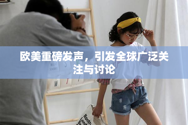 欧美重磅发声，引发全球广泛关注与讨论
