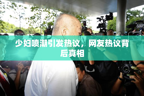 少妇喷潮引发热议，网友热议背后真相