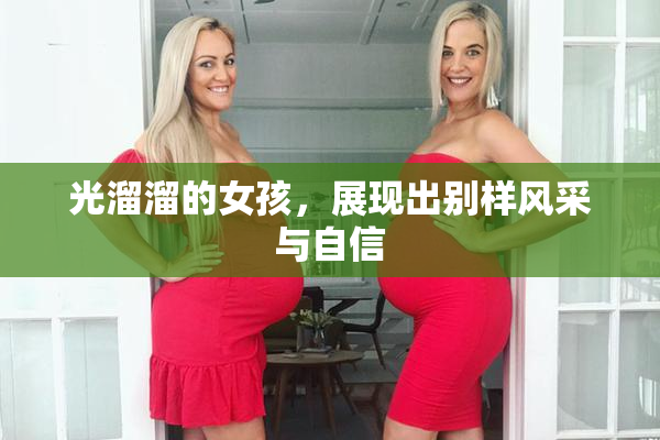 光溜溜的女孩，展现出别样风采与自信