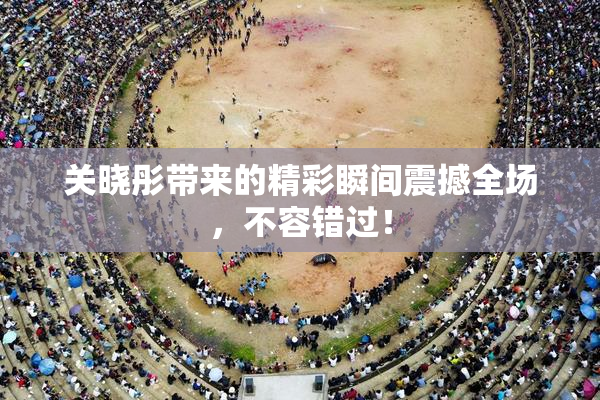 关晓彤带来的精彩瞬间震撼全场，不容错过！