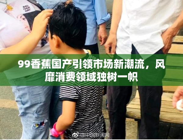 99香蕉国产引领市场新潮流，风靡消费领域独树一帜