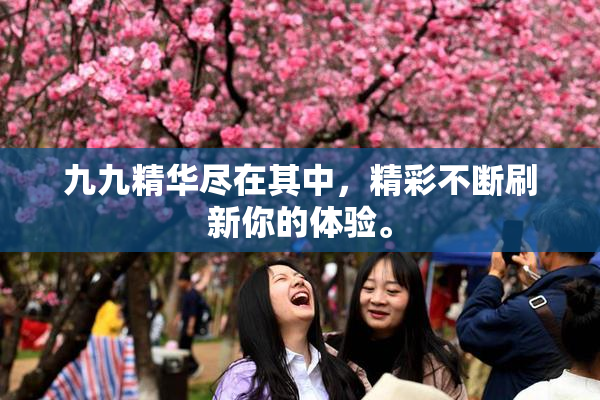 九九精华尽在其中，精彩不断刷新你的体验。