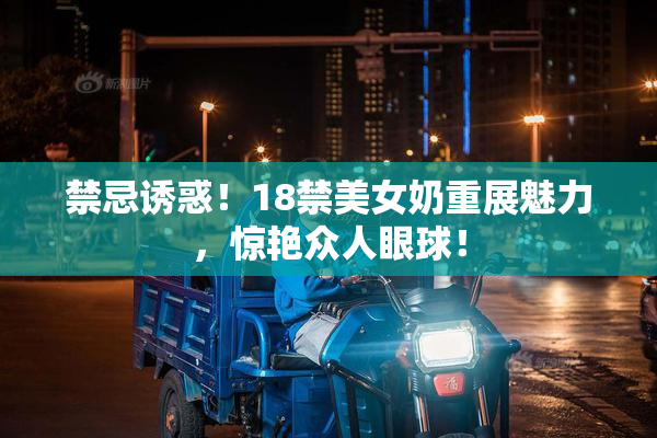 禁忌诱惑！18禁美女奶重展魅力，惊艳众人眼球！
