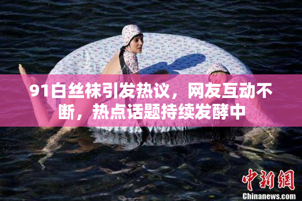 91白丝袜引发热议，网友互动不断，热点话题持续发酵中