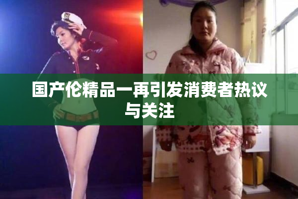 国产伦精品一再引发消费者热议与关注