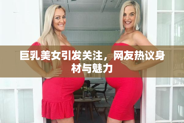巨乳美女引发关注，网友热议身材与魅力