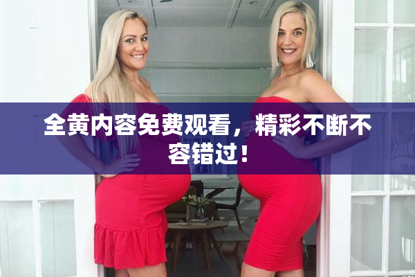 全黄内容免费观看，精彩不断不容错过！