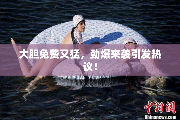 大胆免费又猛，劲爆来袭引发热议！