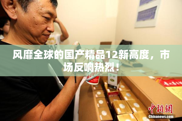 风靡全球的国产精品12新高度，市场反响热烈！