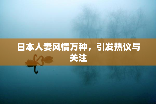 日本人妻风情万种，引发热议与关注