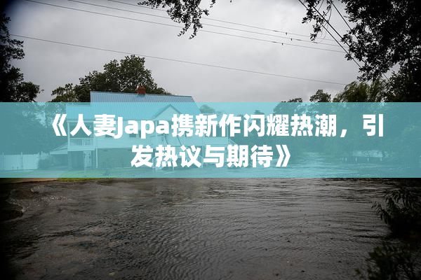 《人妻Japa携新作闪耀热潮，引发热议与期待》